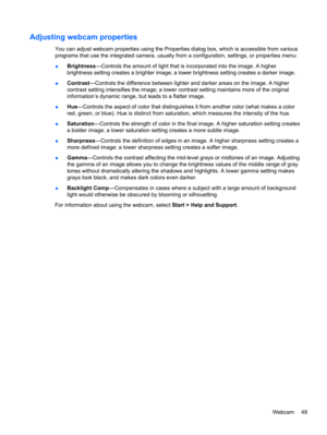 Page 59Adjusting webcam properties
You can adjust webcam properties using the Properties dialog box, which is accessible from various
programs that use the integrated camera, usually from a configuration, settings, or properties menu:
●Brightness—Controls the amount of light that is incorporated into the image. A higher
brightness setting creates a brighter image; a lower brightness setting creates a darker image.
●Contrast—Controls the difference between lighter and darker areas on the image. A higher
contrast...