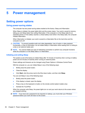 Page 605 Power management
Setting power options
Using power-saving states
The computer has two power-saving states enabled at the factory: Sleep and Hibernation.
When Sleep is initiated, the power lights blink and the screen clears. Your work is saved to memory,
letting you exit Sleep faster than exiting Hibernation. If the computer is in the Sleep state for an
extended period or if the battery reaches a critical battery level while in the Sleep state, the computer
initiates Hibernation.
When Hibernation is...