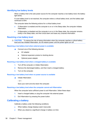 Page 68Identifying low battery levels
When a battery that is the sole power source for the computer reaches a low battery level, the battery
light blinks.
If a low battery level is not resolved, the computer enters a critical battery level, and the battery light
continues to blink.
The computer takes the following actions for a critical battery level:
●If Hibernation is enabled and the computer is on or in the Sleep state, the computer initiates
Hibernation.
●If Hibernation is disabled and the computer is on or...