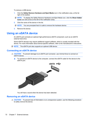 Page 82To remove a USB device:
1.Click the Safely Remove Hardware and Eject Media icon in the notification area, at the far
right of the taskbar.
NOTE:To display the Safely Remove Hardware and Eject Media icon, click the Show hidden
icons icon (the arrow at the left of the notification area).
2.Click the name of the device in the list.
NOTE:You are prompted that it is safe to remove the hardware device.
3.Remove the device.
Using an eSATA device
An eSATA port connects an optional high-performance eSATA...