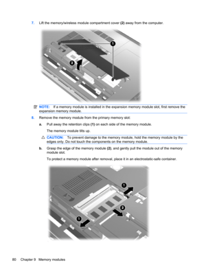 Page 907.Lift the memory/wireless module compartment cover (2) away from the computer.
NOTE:If a memory module is installed in the expansion memory module slot, first remove the
expansion memory module.
8.Remove the memory module from the primary memory slot:
a.Pull away the retention clips (1) on each side of the memory module.
The memory module tilts up.
CAUTION:To prevent damage to the memory module, hold the memory module by the
edges only. Do not touch the components on the memory module.
b.Grasp the edge...