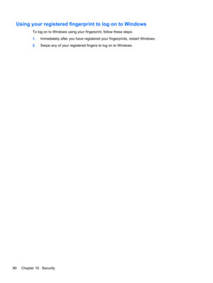 Page 100Using your registered fingerprint to log on to Windows
To log on to Windows using your fingerprint, follow these steps:
1.Immediately after you have registered your fingerprints, restart Windows.
2.Swipe any of your registered fingers to log on to Windows.
90 Chapter 10   Security 