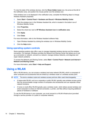 Page 24To view the state of the wireless devices, click the Show hidden icons icon, the arrow at the left of
the notification area, and position the mouse pointer over the wireless icon.
If the wireless icon is not displayed in the notification area, complete the following steps to change
Wireless Assistant properties:
1.Select Start > Control Panel > Hardware and Sound > Windows Mobility Center.
2.Click the wireless icon in the Wireless Assistant tile, which is located in the bottom row of
Windows Mobility...