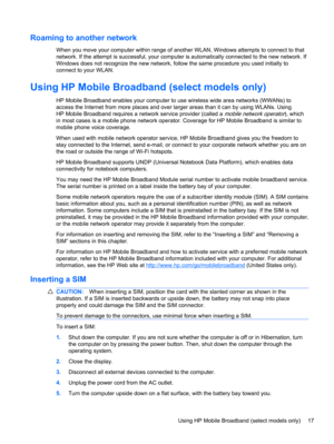 Page 27Roaming to another network
When you move your computer within range of another WLAN, Windows attempts to connect to that
network. If the attempt is successful, your computer is automatically connected to the new network. If
Windows does not recognize the new network, follow the same procedure you used initially to
connect to your WLAN.
Using HP Mobile Broadband (select models only)
HP Mobile Broadband enables your computer to use wireless wide area networks (WWANs) to
access the Internet from more places...