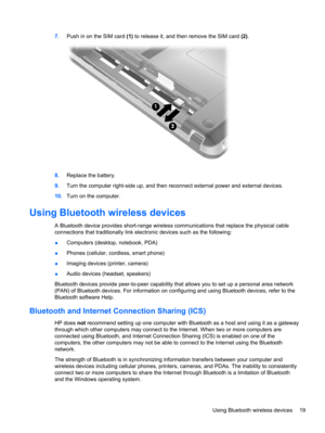 Page 297.Push in on the SIM card (1) to release it, and then remove the SIM card (2).
8.Replace the battery.
9.Turn the computer right-side up, and then reconnect external power and external devices.
10.Turn on the computer.
Using Bluetooth wireless devices
A Bluetooth device provides short-range wireless communications that replace the physical cable
connections that traditionally link electronic devices such as the following:
●Computers (desktop, notebook, PDA)
●Phones (cellular, cordless, smart phone)...