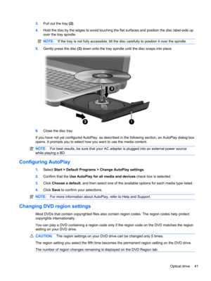 Page 513.Pull out the tray (2).
4.Hold the disc by the edges to avoid touching the flat surfaces and position the disc label-side up
over the tray spindle.
NOTE:If the tray is not fully accessible, tilt the disc carefully to position it over the spindle.
5.Gently press the disc (3) down onto the tray spindle until the disc snaps into place.
6.Close the disc tray.
If you have not yet configured AutoPlay, as described in the following section, an AutoPlay dialog box
opens. It prompts you to select how you want to...