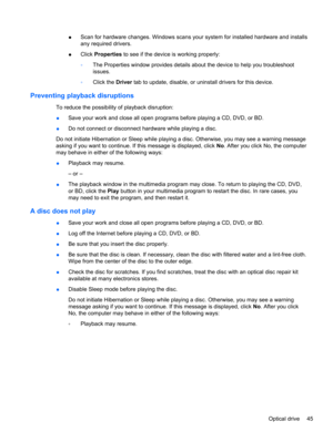 Page 55●Scan for hardware changes. Windows scans your system for installed hardware and installs
any required drivers.
●Click Properties to see if the device is working properly:
◦The Properties window provides details about the device to help you troubleshoot
issues.
◦Click the Driver tab to update, disable, or uninstall drivers for this device.
Preventing playback disruptions
To reduce the possibility of playback disruption:
●Save your work and close all open programs before playing a CD, DVD, or BD.
●Do not...
