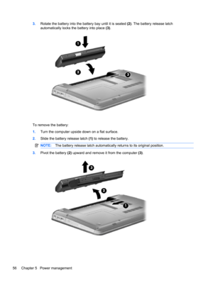 Page 663.Rotate the battery into the battery bay until it is seated (2). The battery release latch
automatically locks the battery into place (3).
To remove the battery:
1.Turn the computer upside down on a flat surface.
2.Slide the battery release latch (1) to release the battery.
NOTE:The battery release latch automatically returns to its original position.
3.Pivot the battery (2) upward and remove it from the computer (3).
56 Chapter 5   Power management 