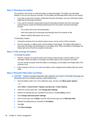 Page 70Step 3: Discharge the battery
The computer must remain on while the battery is being discharged. The battery can discharge
whether or not you are using the computer, but the battery will discharge faster while you are using it.
●If you plan to leave the computer unattended during the discharge, save your information before
beginning the discharge procedure.
●If you use the computer occasionally during the discharge procedure and have set energy-
saving timeouts, expect the following performance from the...