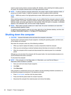 Page 72mode to power-saving mode to conserve battery life. Similarly, when switching from battery power to
AC power, the computer switches back to the high-performance mode.
NOTE:In order to optimize computer performance, the system might not allow switching modes, or
prompt you to switch modes. It might be necessary to close all programs before switching.
NOTE:HDMI only works in the high-performance mode. HDMI cannot be used in power-saving
mode.
When switching between AC and battery power, you are notified...