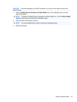 Page 83CAUTION:To prevent damage to an eSATA connector, do not pull on the cable to remove the
eSATA device.
1.Click the Safely Remove Hardware and Eject Media icon in the notification area, at the far
right of the taskbar.
NOTE:To display the Safely Remove Hardware and Eject Media icon, click the Show hidden
icons icon (the arrow at the left of the notification area).
2.Click the name of the device in the list.
NOTE:You are prompted that it is safe to remove the hardware device.
3.Remove the device.
Using an...