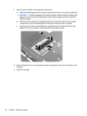 Page 889.Insert a memory module in the expansion memory slot:
a.Align the notched edge (1) of the memory module with the tab in the memory module slot.
CAUTION:To prevent damage to the memory module, hold the memory module by the
edges only. Do not touch the components on the memory module, and do not bend the
memory module.
b.With the memory module at a 45-degree angle from the surface of the memory module
compartment, press the module (2) into the memory module slot until it is seated.
c.Gently press the...