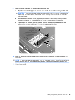 Page 919.Insert a memory module in the primary memory module slot:
a.Align the notched edge (1) of the memory module with the tab in the memory module slot.
CAUTION:To prevent damage to the memory module, hold the memory module by the
edges only. Do not touch the components on the memory module, and do not bend the
memory module.
b.With the memory module at a 45-degree angle from the surface of the memory module
compartment, press the module (2) into the memory module slot until it is seated.
c.Gently press the...