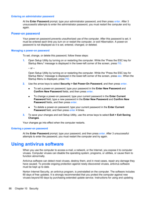 Page 96Entering an administrator password
At the Enter Password prompt, type your administrator password, and then press enter. After 3
unsuccessful attempts to enter the administrator password, you must restart the computer and try
again.
Power-on password
Your power-on password prevents unauthorized use of the computer. After this password is set, it
must be entered each time you turn on or restart the computer, or exit Hibernation. A power-on
password is not displayed as it is set, entered, changed, or...