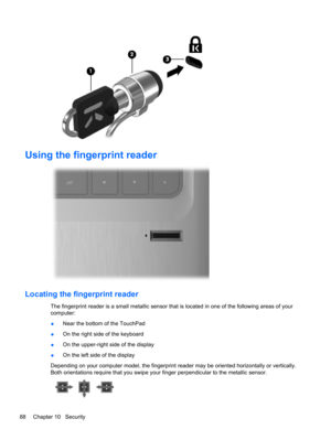 Page 98Using the fingerprint reader
Locating the fingerprint reader
The fingerprint reader is a small metallic sensor that is located in one of the following areas of your
computer:
●Near the bottom of the TouchPad
●On the right side of the keyboard
●On the upper-right side of the display
●On the left side of the display
Depending on your computer model, the fingerprint reader may be oriented horizontally or vertically.
Both orientations require that you swipe your finger perpendicular to the metallic sensor....