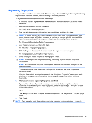 Page 99Registering fingerprints
A fingerprint reader allows you to log on to Windows using a fingerprint that you have registered using
DigitalPersona Personal software, instead of using a Windows password.
To register one or more fingerprints, follow these steps:
1.In Windows, click the DigitalPersona Personal icon in the notification area, at the far right of
the taskbar.
2.Read the welcome text, and then click Next.
The “Verify Your Identity” page opens.
3.Type your Windows password, if one has been...