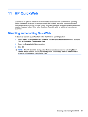 Page 10111 HP QuickWeb
QuickWeb is an optional, instant-on environment that is separate from your Windows operating
system. QuickWeb allows you to rapidly access a Web browser, and other communication and
multimedia programs, without the need to start Windows. QuickWeb is ready to go within seconds of
pressing the power button. Refer to the 
Notebook Essentials guide for additional information on
QuickWeb.
Disabling and enabling QuickWeb
To disable or reenable QuickWeb from within the Windows operating system:...