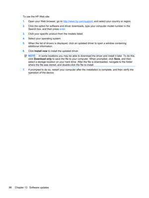 Page 108To use the HP Web site:
1.Open your Web browser, go to 
http://www.hp.com/support, and select your country or region.
2.Click the option for software and driver downloads, type your computer model number in the
Search box, and then press enter.
3.Click your specific product from the models listed.
4.Select your operating system.
5.When the list of drivers is displayed, click an updated driver to open a window containing
additional information.
6.Click Install now to install the updated driver.
NOTE:In...