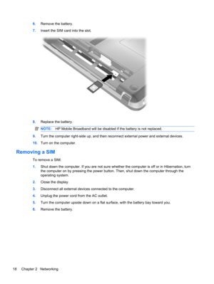 Page 286.Remove the battery.
7.Insert the SIM card into the slot.
8.Replace the battery.
NOTE:HP Mobile Broadband will be disabled if the battery is not replaced.
9.Turn the computer right-side up, and then reconnect external power and external devices.
10.Turn on the computer.
Removing a SIM
To remove a SIM:
1.Shut down the computer. If you are not sure whether the computer is off or in Hibernation, turn
the computer on by pressing the power button. Then, shut down the computer through the
operating system....