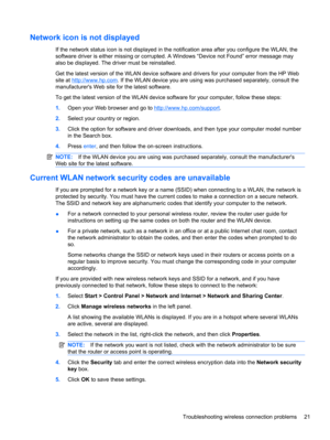 Page 31Network icon is not displayed
If the network status icon is not displayed in the notification area after you configure the WLAN, the
software driver is either missing or corrupted. A Windows “Device not Found” error message may
also be displayed. The driver must be reinstalled.
Get the latest version of the WLAN device software and drivers for your computer from the HP Web
site at 
http://www.hp.com. If the WLAN device you are using was purchased separately, consult the
manufacturers Web site for the...