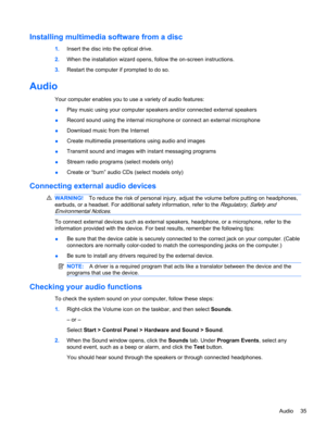 Page 45Installing multimedia software from a disc
1.Insert the disc into the optical drive.
2.When the installation wizard opens, follow the on-screen instructions.
3.Restart the computer if prompted to do so.
Audio
Your computer enables you to use a variety of audio features:
●Play music using your computer speakers and/or connected external speakers
●Record sound using the internal microphone or connect an external microphone
●Download music from the Internet
●Create multimedia presentations using audio and...