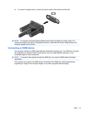 Page 47▲To connect a display device, connect the device cable to the external monitor port.
NOTE:If a properly connected external display device does not display an image, press f4 to
transfer the image to the device. Repeatedly pressing f4 alternates the screen image between the
computer display and the device.
Connecting an HDMI device
The computer includes an HDMI (High Definition Multimedia Interface) port. The HDMI port connects
the computer to an optional video or audio device, such as a high-definition...