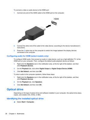 Page 48To connect a video or audio device to the HDMI port:
1.Connect one end of the HDMI cable to the HDMI port on the computer.
2.Connect the other end of the cable to the video device, according to the device manufacturer’s
instructions.
3.Press the f4 action key on the computer to switch the image between the display devices
connected to the computer.
Configuring audio for HDMI (select models only)
To configure HDMI audio, first connect an audio or video device, such as a high-definition TV, to the
HDMI...