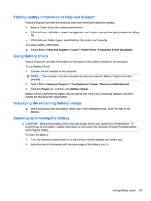 Page 65Finding battery information in Help and Support
Help and Support provides the following tools and information about the battery:
●Battery Check tool to test battery performance
●Information on calibration, power management, and proper care and storage to maximize battery
life
●Information on battery types, specifications, life cycles, and capacity
To access battery information:
▲Select Start > Help and Support > Learn > Power Plans: Frequently Asked Questions.
Using Battery Check
Help and Support...