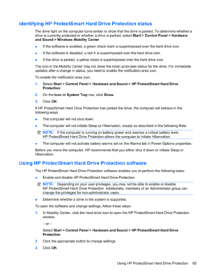 Page 75Identifying HP ProtectSmart Hard Drive Protection status
The drive light on the computer turns amber to show that the drive is parked. To determine whether a
drive is currently protected or whether a drive is parked, select Start > Control Panel > Hardware
and Sound > Windows Mobility Center.
●If the software is enabled, a green check mark is superimposed over the hard drive icon.
●If the software is disabled, a red X is superimposed over the hard drive icon.
●If the drive is parked, a yellow moon is...