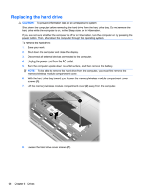 Page 76Replacing the hard drive
CAUTION:To prevent information loss or an unresponsive system:
Shut down the computer before removing the hard drive from the hard drive bay. Do not remove the
hard drive while the computer is on, in the Sleep state, or in Hibernation.
If you are not sure whether the computer is off or in Hibernation, turn the computer on by pressing the
power button. Then, shut down the computer through the operating system.
To remove the hard drive:
1.Save your work.
2.Shut down the computer...