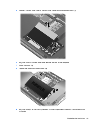 Page 795.Connect the hard drive cable to the hard drive connector on the system board (2).
6.Align the tabs on the hard drive cover with the notches on the computer.
7.Close the cover (1).
8.Tighten the hard drive cover screws (2).
9.Align the tabs (1) on the memory/wireless module compartment cover with the notches on the
computer.
Replacing the hard drive 69 