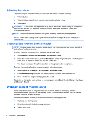 Page 24Adjusting the volume
Depending on your computer model, you can adjust the volume using the following:
●Volume buttons
●Volume hotkeys (specific keys pressed in combination with the fn key)
●Volume keys
WARNING!To reduce the risk of personal injury, adjust the volume before putting on headphones,
earbuds, or a headset. For additional safety information, refer to the Regulatory, Safety and
Environmental Notices.
NOTE:Volume can also be controlled through the operating system and some programs.
NOTE:Refer...