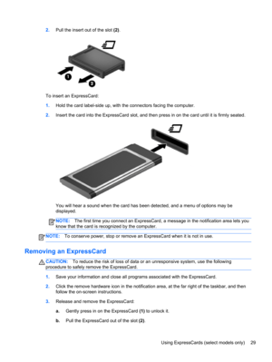 Page 392.Pull the insert out of the slot (2).
To insert an ExpressCard:
1.Hold the card label-side up, with the connectors facing the computer.
2.Insert the card into the ExpressCard slot, and then press in on the card until it is firmly seated.
You will hear a sound when the card has been detected, and a menu of options may be
displayed.
NOTE:The first time you connect an ExpressCard, a message in the notification area lets you
know that the card is recognized by the computer.
NOTE:To conserve power, stop or...