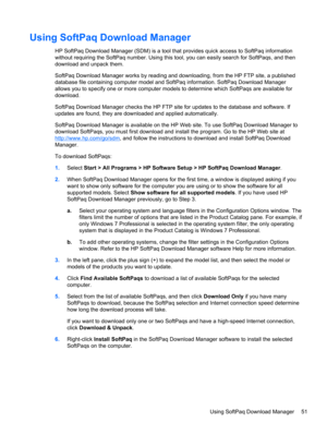 Page 61Using SoftPaq Download Manager
HP SoftPaq Download Manager (SDM) is a tool that provides quick access to SoftPaq information
without requiring the SoftPaq number. Using this tool, you can easily search for SoftPaqs, and then
download and unpack them.
SoftPaq Download Manager works by reading and downloading, from the HP FTP site, a published
database file containing computer model and SoftPaq information. SoftPaq Download Manager
allows you to specify one or more computer models to determine which...