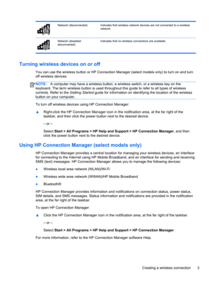 Page 13Network (disconnected) Indicates that wireless network devices are not connected to a wireless
network.
Network (disabled/
disconnected)Indicates that no wireless connections are available.
Turning wireless devices on or off
You can use the wireless button or HP Connection Manager (select models only) to turn on and turn
off wireless devices.
NOTE:A computer may have a wireless button, a wireless switch, or a wireless key on the
keyboard. The term wireless button is used throughout this guide to refer to...