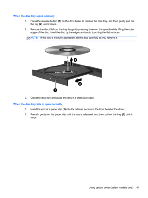 Page 51When the disc tray opens normally
1.Press the release button (1) on the drive bezel to release the disc tray, and then gently pull out
the tray (2) until it stops.
2.Remove the disc (3) from the tray by gently pressing down on the spindle while lifting the outer
edges of the disc. Hold the disc by the edges and avoid touching the flat surfaces.
NOTE:If the tray is not fully accessible, tilt the disc carefully as you remove it.
3.Close the disc tray and place the disc in a protective case.
When the disc...