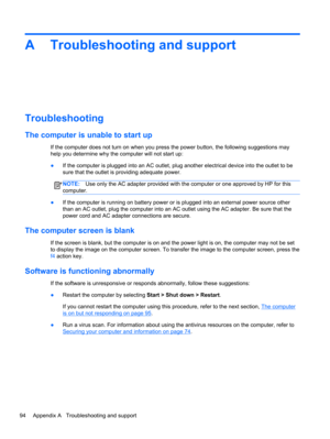 Page 104A Troubleshooting and support
Troubleshooting
The computer is unable to start up
If the computer does not turn on when you press the power button, the following suggestions may
help you determine why the computer will not start up:
●If the computer is plugged into an AC outlet, plug another electrical device into the outlet to be
sure that the outlet is providing adequate power.
NOTE:Use only the AC adapter provided with the computer or one approved by HP for this
computer.
●If the computer is running on...