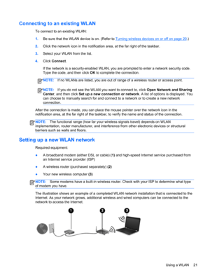 Page 31Connecting to an existing WLAN
To connect to an existing WLAN:
1.Be sure that the WLAN device is on. (Refer to 
Turning wireless devices on or off on page 20.)
2.Click the network icon in the notification area, at the far right of the taskbar.
3.Select your WLAN from the list.
4.Click Connect.
If the network is a security-enabled WLAN, you are prompted to enter a network security code.
Type the code, and then click OK to complete the connection.
NOTE:If no WLANs are listed, you are out of range of a...