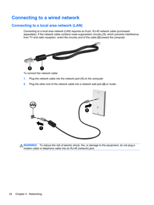 Page 34Connecting to a wired network
Connecting to a local area network (LAN)
Connecting to a local area network (LAN) requires an 8-pin, RJ-45 network cable (purchased
separately). If the network cable contains noise suppression circuitry (1), which prevents interference
from TV and radio reception, orient the circuitry end of the cable (2) toward the computer.
To connect the network cable:
1.Plug the network cable into the network jack (1) on the computer.
2.Plug the other end of the network cable into a...