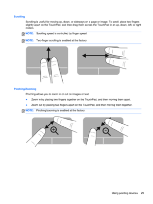 Page 39Scrolling
Scrolling is useful for moving up, down, or sideways on a page or image. To scroll, place two fingers
slightly apart on the TouchPad, and then drag them across the TouchPad in an up, down, left, or right
motion.
NOTE:Scrolling speed is controlled by finger speed.
NOTE:Two-finger scrolling is enabled at the factory.
Pinching/Zooming
Pinching allows you to zoom in or out on images or text.
●Zoom in by placing two fingers together on the TouchPad, and then moving them apart.
●Zoom out by placing...