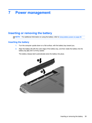 Page 497 Power management
Inserting or removing the battery
NOTE:For additional information on using the battery, refer to Using battery power on page 45.
Inserting the battery
1.Turn the computer upside down on a flat surface, with the battery bay toward you.
2.Align the battery (1) with the outer edge of the battery bay, and then rotate the battery into the
battery bay (2) until it is firmly seated.
The battery release latch automatically locks the battery into place.
Inserting or removing the battery 39 