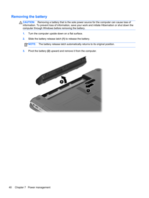 Page 50Removing the battery
CAUTION:Removing a battery that is the sole power source for the computer can cause loss of
information. To prevent loss of information, save your work and initiate Hibernation or shut down the
computer through Windows before removing the battery.
1.Turn the computer upside down on a flat surface.
2.Slide the battery release latch (1) to release the battery.
NOTE:The battery release latch automatically returns to its original position.
3.Pivot the battery (2) upward and remove it...