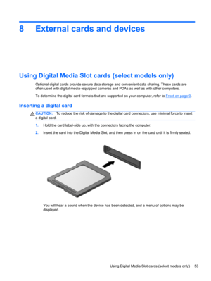 Page 638 External cards and devices
Using Digital Media Slot cards (select models only)
Optional digital cards provide secure data storage and convenient data sharing. These cards are
often used with digital media–equipped cameras and PDAs as well as with other computers.
To determine the digital card formats that are supported on your computer, refer to 
Front on page 9.
Inserting a digital card
CAUTION:To reduce the risk of damage to the digital card connectors, use minimal force to insert
a digital card....