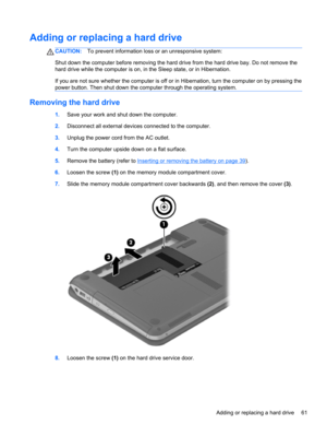 Page 71Adding or replacing a hard drive
CAUTION:To prevent information loss or an unresponsive system:
Shut down the computer before removing the hard drive from the hard drive bay. Do not remove the
hard drive while the computer is on, in the Sleep state, or in Hibernation.
If you are not sure whether the computer is off or in Hibernation, turn the computer on by pressing the
power button. Then shut down the computer through the operating system.
Removing the hard drive
1.Save your work and shut down the...