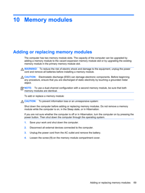 Page 7910 Memory modules
Adding or replacing memory modules
The computer has two memory module slots. The capacity of the computer can be upgraded by
adding a memory module to the vacant expansion memory module slot or by upgrading the existing
memory module in the primary memory module slot.
WARNING!To reduce the risk of electric shock and damage to the equipment, unplug the power
cord and remove all batteries before installing a memory module.
CAUTION:Electrostatic discharge (ESD) can damage electronic...