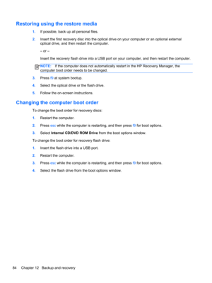 Page 94Restoring using the restore media
1.If possible, back up all personal files.
2.Insert the first recovery disc into the optical drive on your computer or an optional external
optical drive, and then restart the computer.
– or –
Insert the recovery flash drive into a USB port on your computer, and then restart the computer.
NOTE:If the computer does not automatically restart in the HP Recovery Manager, the
computer boot order needs to be changed.
3.Press f9 at system bootup.
4.Select the optical drive or...