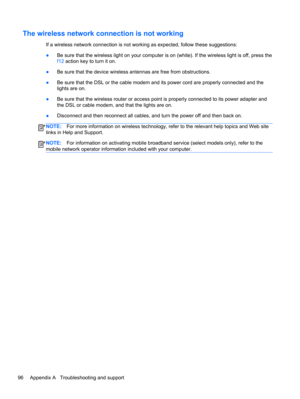 Page 106The wireless network connection is not working
If a wireless network connection is not working as expected, follow these suggestions:
●Be sure that the wireless light on your computer is on (white). If the wireless light is off, press the
f12 action key to turn it on.
●Be sure that the device wireless antennas are free from obstructions.
●Be sure that the DSL or the cable modem and its power cord are properly connected and the
lights are on.
●Be sure that the wireless router or access point is properly...