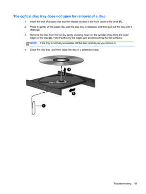 Page 107The optical disc tray does not open for removal of a disc
1.Insert the end of a paper clip into the release access in the front bezel of the drive (1).
2.Press in gently on the paper clip until the disc tray is released, and then pull out the tray until it
stops (2).
3.Remove the disc from the tray by gently pressing down on the spindle while lifting the outer
edges of the disc (3). Hold the disc by the edges and avoid touching the flat surfaces.
NOTE:If the tray is not fully accessible, tilt the disc...