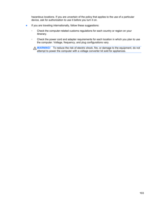 Page 113hazardous locations. If you are uncertain of the policy that applies to the use of a particular
device, ask for authorization to use it before you turn it on.
●If you are traveling internationally, follow these suggestions:
◦Check the computer-related customs regulations for each country or region on your
itinerary.
◦Check the power cord and adapter requirements for each location in which you plan to use
the computer. Voltage, frequency, and plug configurations vary.
WARNING!To reduce the risk of...