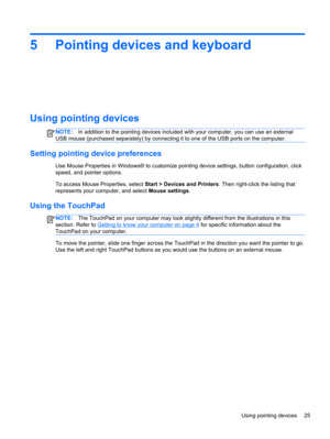 Page 355 Pointing devices and keyboard
Using pointing devices
NOTE:In addition to the pointing devices included with your computer, you can use an external
USB mouse (purchased separately) by connecting it to one of the USB ports on the computer.
Setting pointing device preferences
Use Mouse Properties in Windows® to customize pointing device settings, button configuration, click
speed, and pointer options.
To access Mouse Properties, select Start > Devices and Printers. Then right-click the listing that...